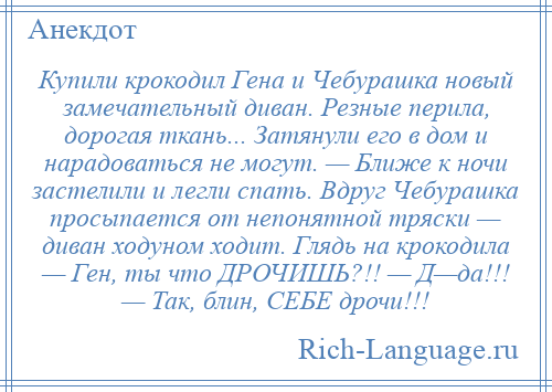 
    Купили крокодил Гена и Чебурашка новый замечательный диван. Резные перила, дорогая ткань... Затянули его в дом и нарадоваться не могут. — Ближе к ночи застелили и легли спать. Вдруг Чебурашка просыпается от непонятной тряски — диван ходуном ходит. Глядь на крокодила — Ген, ты что ДРОЧИШЬ?!! — Д—да!!! — Так, блин, СЕБЕ дрочи!!!