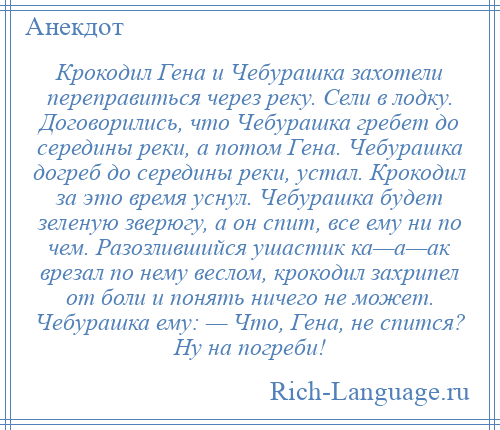 
    Крокодил Гена и Чебурашка захотели переправиться через реку. Сели в лодку. Договорились, что Чебурашка гребет до середины реки, а потом Гена. Чебурашка догреб до середины реки, устал. Крокодил за это время уснул. Чебурашка будет зеленую зверюгу, а он спит, все ему ни по чем. Разозлившийся ушастик ка—а—ак врезал по нему веслом, крокодил захрипел от боли и понять ничего не может. Чебурашка ему: — Что, Гена, не спится? Ну на погреби!