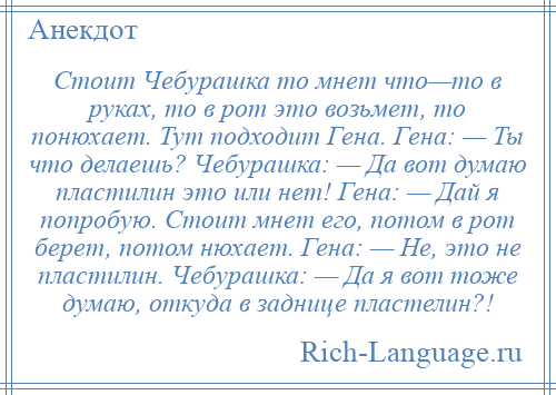 
    Стоит Чебурашка то мнет что—то в руках, то в рот это возьмет, то понюхает. Тут подходит Гена. Гена: — Ты что делаешь? Чебурашка: — Да вот думаю пластилин это или нет! Гена: — Дай я попробую. Стоит мнет его, потом в рот берет, потом нюхает. Гена: — Не, это не пластилин. Чебурашка: — Да я вот тоже думаю, откуда в заднице пластелин?!