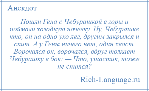 
    Пошли Гена с Чебурашкой в горы и поймали холодную ночевку. Ну, Чебурашке что, он на одно ухо лег, другим закрылся и спит. А у Гены ничего нет, один хвост. Ворочался он, ворочался, вдруг толкает Чебурашку в бок: — Что, ушастик, тоже не спится?