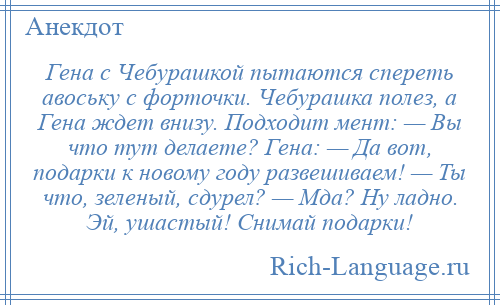 
    Гена с Чебурашкой пытаются спереть авоську с форточки. Чебурашка полез, а Гена ждет внизу. Подходит мент: — Вы что тут делаете? Гена: — Да вот, подарки к новому году развешиваем! — Ты что, зеленый, сдурел? — Мда? Ну ладно. Эй, ушастый! Снимай подарки!