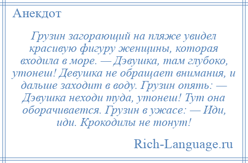 
    Грузин загорающий на пляже увидел красивую фигуру женщины, которая входила в море. — Дэвушка, там глубоко, утонеш! Девушка не обращает внимания, и дальше заходит в воду. Грузин опять: — Дэвушка неходи туда, утонеш! Тут она оборачивается. Грузин в ужасе: — Иди, иди. Крокодилы не тонут!