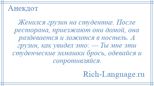 
    Женился грузин на студентке. После ресторана, приезжают они домой, она раздевается и ложится в постель. А грузин, как увидел это: — Ты мне эти студенческие замашки брось, одевайся и сопротивляйся.