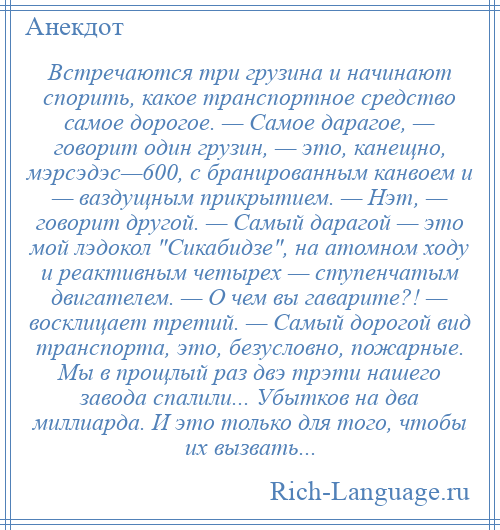 
    Встречаются три грузина и начинают спорить, какое транспортное средство самое дорогое. — Самое дарагое, — говорит один грузин, — это, канещно, мэрсэдэс—600, с бранированным канвоем и — ваздущным прикрытием. — Нэт, — говорит другой. — Самый дарагой — это мой лэдокол Сикабидзе , на атомном ходу и реактивным четырех — ступенчатым двигателем. — О чем вы гаварите?! — восклицает третий. — Самый дорогой вид транспорта, это, безусловно, пожарные. Мы в прощлый раз двэ трэти нашего завода спалили... Убытков на два миллиарда. И это только для того, чтобы их вызвать...