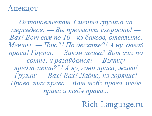 
    Останавливают 3 мента грузина на мерседесе: — Вы превысили скорость! — Вах! Вот вам по 10—кэ баксов, отвалыте. Менты: — Что?! По десятке?! А ну, давай права! Грузин: — Зачэм права? Вот вам по сотне, и разайдемся! — Взятку предлагаешь??! А ну, гони права, живо! Грузин: — Вах! Вах! Ладно, нэ горячис! Права, так права... Вот тэбэ права, тебе права и тебэ права...