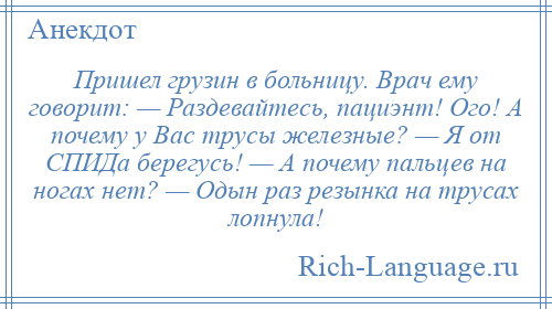 
    Пришел грузин в больницу. Врач ему говорит: — Раздевайтесь, пациэнт! Ого! А почему у Вас трусы железные? — Я от СПИДа берегусь! — А почему пальцев на ногах нет? — Одын раз резынка на трусах лопнула!