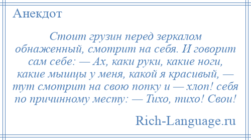 
    Стоит грузин перед зеркалом обнаженный, смотрит на себя. И говорит сам себе: — Ах, каки руки, какие ноги, какие мышцы у меня, какой я красивый, — тут смотрит на свою попку и — хлоп! себя по причинному месту: — Тихо, тихо! Свои!