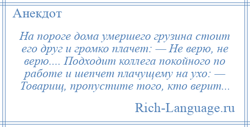 
    На пороге дома умершего грузина стоит его друг и громко плачет: — Не верю, не верю.... Подходит коллега покойного по работе и шепчет плачущему на ухо: — Товарищ, пропустите того, кто верит...