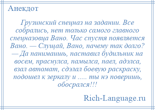 
    Грузинский спецназ на задании. Все собрались, нет только самого главного спецназовца Вано. Час спустя появляется Вано. — Слущай, Вано, пачему так долго? — Да панимаишь, паставил будильник на восем, праснулса, памылса, паел, адэлса, взал автомат, сдэлал боевую раскраску, подошел к зеркалу и ..... ты нэ поверишь, обосрался!!!