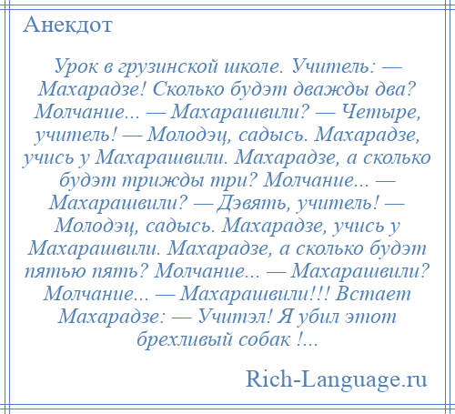 
    Урок в грузинской школе. Учитель: — Махарадзе! Сколько будэт дважды два? Молчание... — Махарашвили? — Четыре, учитель! — Молодэц, садысь. Махарадзе, учись у Махарашвили. Махарадзе, а сколько будэт трижды три? Молчание... — Махарашвили? — Дэвять, учитель! — Молодэц, садысь. Махарадзе, учись у Махарашвили. Махарадзе, а сколько будэт пятью пять? Молчание... — Махарашвили? Молчание... — Махарашвили!!! Встает Махарадзе: — Учитэл! Я убил этот брехливый собак !...