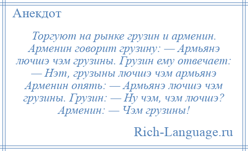 
    Торгуют на рынке грузин и арменин. Арменин говорит грузину: — Армьянэ лючшэ чэм грузины. Грузин ему отвечает: — Нэт, грузыны лючшэ чэм армьянэ Арменин опять: — Армьянэ лючшэ чэм грузины. Грузин: — Ну чэм, чэм лючшэ? Арменин: — Чэм грузины!