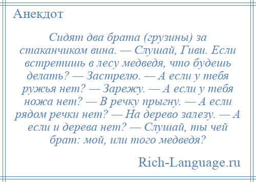 
    Сидят два брата (грузины) за стаканчиком вина. — Слушай, Гиви. Если встретишь в лесу медведя, что будешь делать? — Застрелю. — А если у тебя ружья нет? — Зарежу. — А если у тебя ножа нет? — В речку прыгну. — А если рядом речки нет? — На дерево залезу. — А если и дерева нет? — Слушай, ты чей брат: мой, или того медведя?