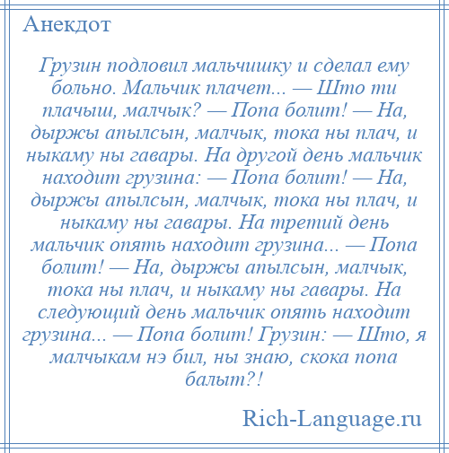 
    Грузин подловил мальчишку и сделал ему больно. Мальчик плачет... — Што ти плачыш, малчык? — Попа болит! — На, дыржы апылсын, малчык, тока ны плач, и ныкаму ны гавары. На другой день мальчик находит грузина: — Попа болит! — На, дыржы апылсын, малчык, тока ны плач, и ныкаму ны гавары. На третий день мальчик опять находит грузина... — Попа болит! — На, дыржы апылсын, малчык, тока ны плач, и ныкаму ны гавары. На следующий день мальчик опять находит грузина... — Попа болит! Грузин: — Што, я малчыкам нэ бил, ны знаю, скока попа балыт?!