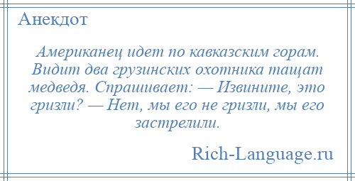 
    Американец идет по кавказским горам. Видит два грузинских охотника тащат медведя. Спрашивает: — Извините, это гризли? — Нет, мы его не гризли, мы его застрелили.