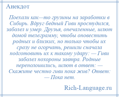 
    Поехали как—то грузины на заработки в Сибирь. Вдруг бедный Гиви простудился, заболел и умер. Друзья, опечаленные, шлют домой телеграмму, чтобы оповестить родных и близких, но только чтобы их сразу не огорчать, решили сначала подготовить их к такому удару: — Гиви заболел похороны завтра. Родные переполошились, шлют в ответ: — Скажите честно гиви пока жив? Ответ: — Пока нет.