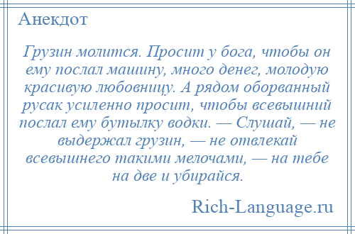 
    Грузин молится. Просит у бога, чтобы он ему послал машину, много денег, молодую красивую любовницу. А рядом оборванный русак усиленно просит, чтобы всевышний послал ему бутылку водки. — Слушай, — не выдержал грузин, — не отвлекай всевышнего такими мелочами, — на тебе на две и убирайся.