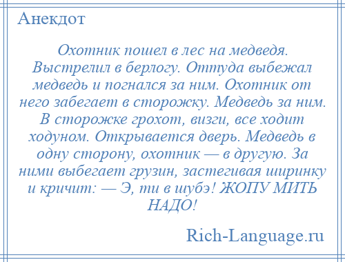 
    Охотник пошел в лес на медведя. Выстрелил в берлогу. Оттуда выбежал медведь и погнался за ним. Охотник от него забегает в сторожку. Медведь за ним. В сторожке грохот, визги, все ходит ходуном. Открывается дверь. Медведь в одну сторону, охотник — в другую. За ними выбегает грузин, застегивая ширинку и кричит: — Э, ти в шубэ! ЖОПУ МИТЬ НАДО!