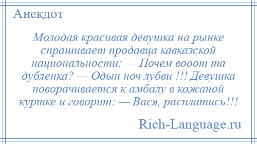 
    Молодая красивая девушка на рынке спрашивает продавца кавказской национальности: — Почем вооот та дубленка? — Одын ноч лубви !!! Девушка поворачивается к амбалу в кожаной куртке и говорит: — Вася, расплатись!!!