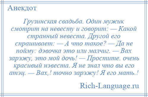 
    Грузинская свадьба. Один мужик смотрит на невесту и говорит: — Какой странный невеста. Другой его спрашивает: — А что такое? — Да не пойму: дэвочка это или малчиг. — Вах зарэжу, это мой дочь! — Простите. очень красивый нэвеста. Я не знал что вы его атэц. — Вах,! точно зарэжу! Я его мать.!