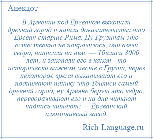 
    В Армении под Ереваном выкопали древний город и нашли доказательства что Ереван старше Рима. Ну Грузинам это естественно не понравилось, они взяли ведро, написали на нем: — Тбилиси 3000 лет, и закопали его в каком—то исторически важном месте в Грузии, через некоторое время выкапывают его и поднимают панику что Тбилиси самый древний город, ну Армяне берут это ведро, переворачивают его и на дне читают надпись читают: — Ереванский алюминиевый завод.