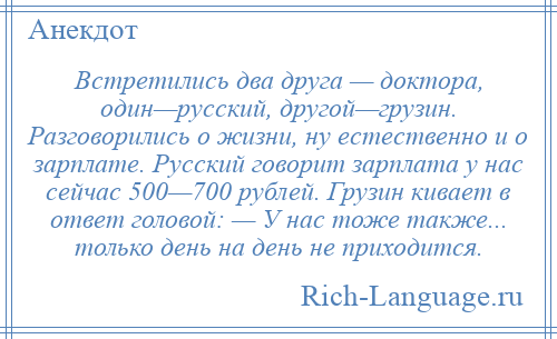 
    Встретились два друга — доктора, один—русский, другой—грузин. Разговорились о жизни, ну естественно и о зарплате. Русский говорит зарплата у нас сейчас 500—700 рублей. Грузин кивает в ответ головой: — У нас тоже также... только день на день не приходится.