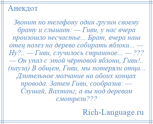 
    Звонит по телефону один грузин своему брату и слышит: — Гиви, у нас вчера произошло несчастье... Брат, вчера наш отец полез на дерево собирать яблоки... — Ну?.. — Гиви, случилось страшное... — ??? — Он упал с этой чёртовой яблони, Гиви!.. (пауза) В общем, Гиви, мы потеряли отца... Длительное молчание на обоих концах провода. Затем Гиви, сообразив: — Слушай, Вахтанг, а вы под деревом смотрели???