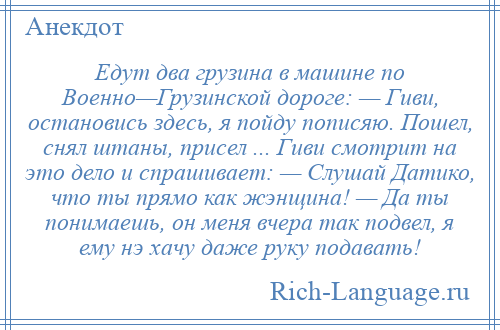 
    Едут два грузина в машине по Военно—Грузинской дороге: — Гиви, остановись здесь, я пойду пописяю. Пошел, снял штаны, присел ... Гиви смотрит на это дело и спрашивает: — Слушай Датико, что ты прямо как жэнщина! — Да ты понимаешь, он меня вчера так подвел, я ему нэ хачу даже руку подавать!