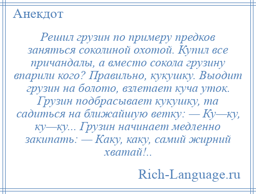 
    Решил грузин по примеру предков заняться соколиной охотой. Купил все причандалы, а вместо сокола грузину впарили кого? Правильно, кукушку. Выодит грузин на болото, взлетает куча уток. Грузин подбрасывает кукушку, та садиться на ближайшую ветку: — Ку—ку, ку—ку... Грузин начинает медленно закипать: — Каку, каку, самий жирний хватай!..