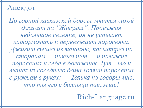 
    По горной кавказской дороге мчится лихой джигит на “Жигулях”. Проезжая небольшое селение, он не успевает затормозить и переезжает поросенка. Джигит вышел из машины, посмотрел по сторонам — никого нет — и положил поросенка к себе в багажник. Тут—то и вышел из соседнего дома хозяин поросенка с ружьем в руках: — Толька нэ говоры мнэ, что ты его в балныца павэзешь!