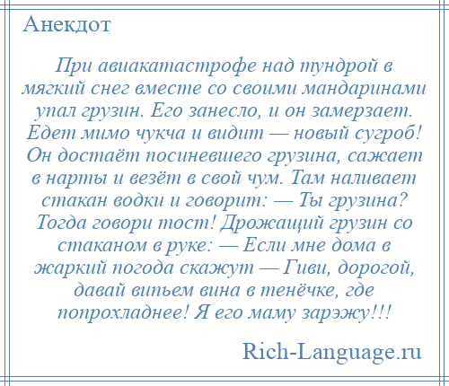 
    При авиакатастрофе над тундрой в мягкий снег вместе со своими мандаринами упал грузин. Его занесло, и он замерзает. Едет мимо чукча и видит — новый сугроб! Он достаёт посиневшего грузина, сажает в нарты и везёт в свой чум. Там наливает стакан водки и говорит: — Ты грузина? Тогда говори тост! Дрожащий грузин со стаканом в руке: — Если мне дома в жаркий погода скажут — Гиви, дорогой, давай випьем вина в тенёчке, где попрохладнее! Я его маму зарэжу!!!