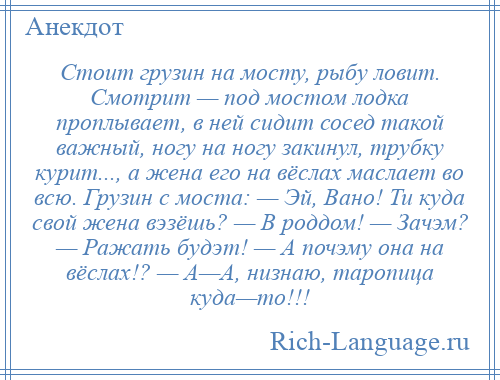 
    Стоит грузин на мосту, рыбу ловит. Смотрит — под мостом лодка проплывает, в ней сидит сосед такой важный, ногу на ногу закинул, трубку курит..., а жена его на вёслах маслает во всю. Грузин с моста: — Эй, Вано! Ти куда свой жена вэзёшь? — В роддом! — Зачэм? — Ражать будэт! — А почэму она на вёслах!? — А—А, низнаю, таропица куда—то!!!