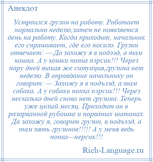 
    Устроился грузин на работу. Работает нормально неделю,затем не появляется день на работу. Когда приходит, начальник его спрашивает, где его носило. Грузин отвечает: — Да захожу я в подэзд, а там кошка. А у кошки попка пэрсик!!! Через пару дней такая же ситуация,грузина нет неделю. В оправдание начальнику он говорит: — Захожу я в подъэзд, а там собака. А у собаки попка пэрсик!!! Через несколько дней снова нет грузина. Теперь уже целый месяц. Приходит он в разорванной рубашке и порваных шатанах. Да захожу я, говорит грузин, в подъэзд, а там пять грузинов!!!!! А у меня ведь попка—персик!!!