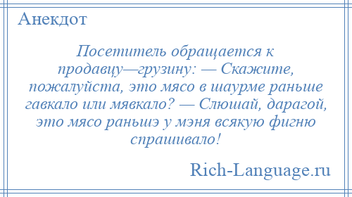 
    Посетитель обращается к продавцу—грузину: — Скажите, пожалуйста, это мясо в шаурме раньше гавкало или мявкало? — Слюшай, дарагой, это мясо раньшэ у мэня всякую фигню спрашивало!