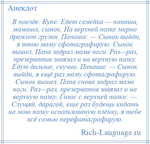 
    В поезде. Купе. Едет семейка — папаша, мамаша, сынок. На верхней полке мирно дремлет грузин. Папаша: — Сынок выйди, я твою маму сфотаграфирую. Сынок вышел. Папа задрал маме ноги. Раз—раз, презерватив завязал и на верхную полку. Едут дальше, скучно. Папаша: — Сынок выйди, я ещё раз маму сфотаграфирую. Сынок вышел. Папа снова задрал маме ноги. Раз—раз, презерватив завязал и на верхную полку. Голос с верхней полки: — Слущяй, дарагой, еще раз будещь кидать на мою полку использованую плёнку, я тебе всё семью перефатаграфирую.