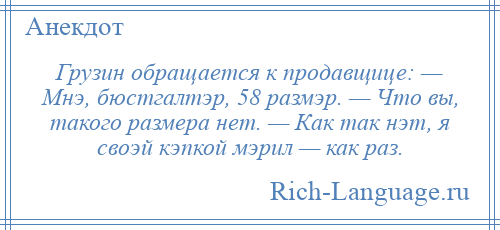 
    Грузин обращается к продавщице: — Мнэ, бюстгалтэр, 58 размэр. — Что вы, такого размера нет. — Как так нэт, я своэй кэпкой мэрил — как раз.