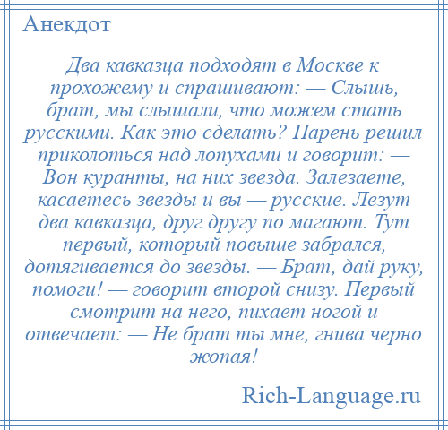 
    Два кавказца подходят в Москве к прохожему и спрашивают: — Слышь, брат, мы слышали, что можем стать русскими. Как это сделать? Парень решил приколоться над лопухами и говорит: — Вон куранты, на них звезда. Залезаете, касаетесь звезды и вы — русские. Лезут два кавказца, друг другу по магают. Тут первый, который повыше забрался, дотягивается до звезды. — Брат, дай руку, помоги! — говорит второй снизу. Первый смотрит на него, пихает ногой и отвечает: — Не брат ты мне, гнива черно жопая!