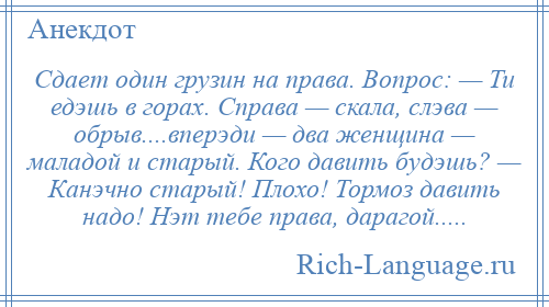 
    Сдает один грузин на права. Вопрос: — Ти едэшь в горах. Справа — скала, слэва — обрыв....вперэди — два женщина — маладой и старый. Кого давить будэшь? — Канэчно старый! Плохо! Тормоз давить надо! Нэт тебе права, дарагой.....