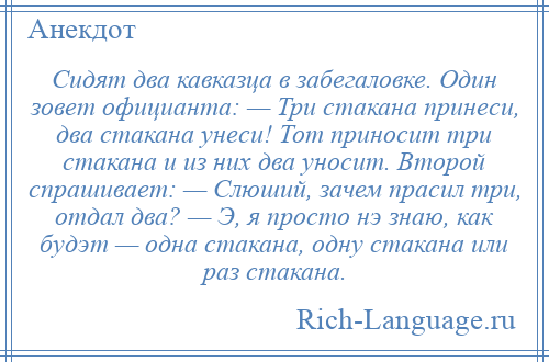 
    Сидят два кавказца в забегаловке. Один зовет официанта: — Три стакана принеси, два стакана унеси! Тот приносит три стакана и из них два уносит. Второй спрашивает: — Слюший, зачем прасил три, отдал два? — Э, я просто нэ знаю, как будэт — одна стакана, одну стакана или раз стакана.