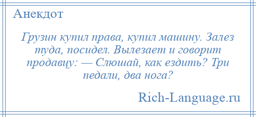 
    Грузин купил права, купил машину. Залез туда, посидел. Вылезает и говорит продавцу: — Слюшай, как ездить? Три педали, два нога?