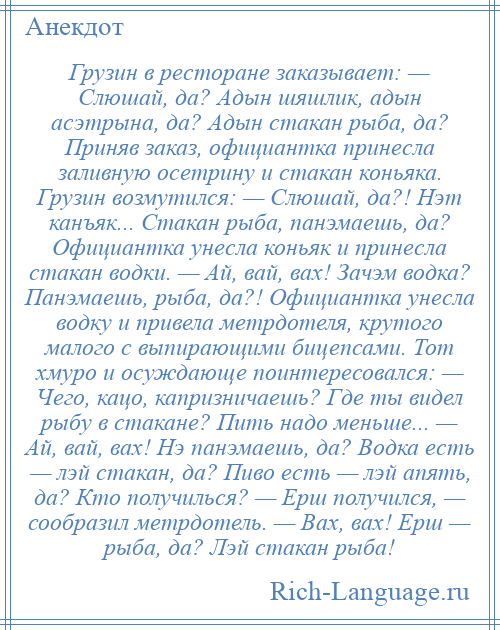 
    Грузин в ресторане заказывает: — Слюшай, да? Адын шяшлик, адын асэтрына, да? Адын стакан рыба, да? Приняв заказ, официантка принесла заливную осетрину и стакан коньяка. Грузин возмутился: — Слюшай, да?! Нэт канъяк... Стакан рыба, панэмаешь, да? Официантка унесла коньяк и принесла стакан водки. — Ай, вай, вах! Зачэм водка? Панэмаешь, рыба, да?! Официантка унесла водку и привела метрдотеля, крутого малого с выпирающими бицепсами. Тот хмуро и осуждающе поинтересовался: — Чего, кацо, капризничаешь? Где ты видел рыбу в стакане? Пить надо меньше... — Ай, вай, вах! Нэ панэмаешь, да? Водка есть — лэй стакан, да? Пиво есть — лэй апять, да? Кто получилься? — Ерш получился, — сообразил метрдотель. — Вах, вах! Ерш — рыба, да? Лэй стакан рыба!