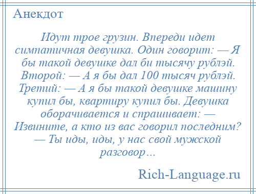 
    Идут трое грузин. Впереди идет симпатичная девушка. Один говорит: — Я бы такой девушке дал би тысячу рублэй. Второй: — А я бы дал 100 тысяч рублэй. Третий: — А я бы такой девушке машину купил бы, квартиру купил бы. Девушка оборачивается и спрашивает: — Извините, а кто из вас говорил последним? — Ты иды, иды, у нас свой мужской разговор…