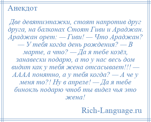 
    Две девятиэтажки, стоят напротив друг друга, на балконах Стоят Гиви и Араджан. Араджан орет: — Гиви! — Что Араджан? — У тебя когда день рождения? — В марте, а что? — Да я тебе козёл, занавески подарю, а то у нас весь дом видит как у тебя жена отсасывает!!! — АААА понятно, а у тебя когда? — А че у меня то?! Ну в апреле! — Да я тебе бинокль подарю чтоб ты видел чья это жена!