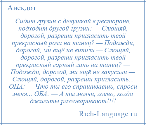 
    Сидит грузин с девушкой в ресторане, подходит другой грузин: — Слюшяй, дорогой, разреши пригласить твой прекрасный роза на танец? — Подожди, дорогой, ми ещё не випили — Слющяй, дорогой, разреши пригласить твой прекрасный горный лань на танец? — Подожди, дорогой, ми ещё не закусили — Слющяй, дорогой, разреши пригласить... ОНА: — Что ты его спрашиваешь, спроси меня... ОБА: — А ты молчи, говно, когда джигиты разговаривают!!!!