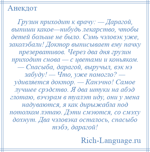 
    Грузин приходит к врачу: — Дарагой, выпиши какое—нибудь лекарство, чтобы детей больше не было. Сэмь чэловэк уже, заколэбали! Доктор выписывает ему пачку презервативов. Через два дня грузин приходит снова — с цветами и коньяком. — Спасыба, дарагой, выручыл, вэк нэ забуду! — Что, уже помогло? — удивляется доктор. — Канэчно! Самое лучшее срэдство. Я два штуки на абэд глотаю, вэчэрам в туалэт иду, они у мена надуваются, я как дирыжабла под потолком лэтаю. Дэти смэются, со смэху дохнут. Два чэловэка осталось, спасыбо тэбэ, дарагой!