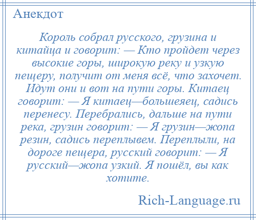 
    Король собрал русского, грузина и китайца и говорит: — Кто пройдет через высокие горы, широкую реку и узкую пещеру, получит от меня всё, что захочет. Идут они и вот на пути горы. Китаец говорит: — Я китаец—большеяец, садись перенесу. Перебрались, дальше на пути река, грузин говорит: — Я грузин—жопа резин, садись переплывем. Переплыли, на дороге пещера, русский говорит: — Я русский—жопа узкий. Я пошёл, вы как хотите.