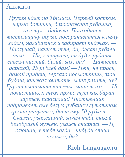 
    Грузин идет по Тбилиси. Черный костюм, черые ботинки, белоснежная рубашка, галстук—бабочка. Подходит к чистильщику обуви, поворачивается к нему задом, нагибается и задирает пиджак. — Паслушай, пачист тут, да, дэсят рублей дам! — Ни, гэнацвале, ни буду, рубашк савсэм чистий, белий, вах, да? — Пачисти, дарагой, 25 рублей дам! — Нэт, нэ проси, домой придеш, зеркало посмотришь, злой будэш, кинжал хватать, меня резать, ну? Грузин вынимает кинжал, машет им. — Не почистишь, я тебя прямо тут как баран зарежу, панимаеш! Чистильшик надраивает ему белую рубашку гуталином, грузин радуется, дает ему 50 рублей. — Скажи, уважаемий, зачем тебе такой безобразий нужен, уважь старика. — И, слюшай, у тебя когда—нибудь спина чесался, да?