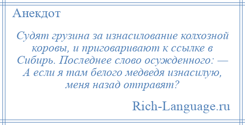 
    Судят грузина за изнасилование колхозной коровы, и приговаривают к ссылке в Сибирь. Последнее слово осужденного: — А если я там белого медведя изнасилую, меня назад отправят?
