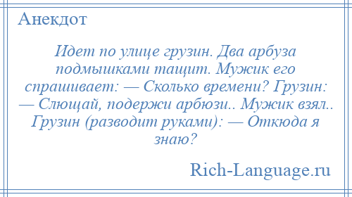 
    Идет по улице грузин. Два арбуза подмышками тащит. Мужик его спрашивает: — Сколько времени? Грузин: — Слющай, подержи арбюзи.. Мужик взял.. Грузин (разводит руками): — Откюда я знаю?