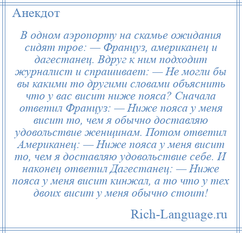 
    В одном аэропорту на скамье ожидания сидят трое: — Француз, американец и дагестанец. Вдруг к ним подходит журналист и спрашивает: — Не могли бы вы какими то другими словами объяснить что у вас висит ниже пояса? Сначала ответил Француз: — Ниже пояса у меня висит то, чем я обычно доставляю удовольствие женщинам. Потом ответил Американец: — Ниже пояса у меня висит то, чем я доставляю удовольствие себе. И наконец ответил Дагестанец: — Ниже пояса у меня висит кинжал, а то что у тех двоих висит у меня обычно стоит!