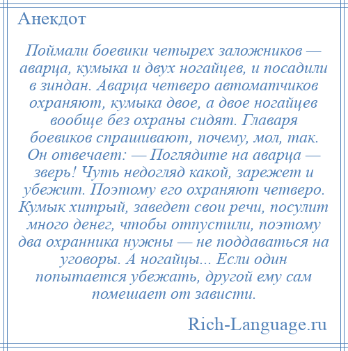 
    Поймали боевики четырех заложников — аварца, кумыка и двух ногайцев, и посадили в зиндан. Аварца четверо автоматчиков охраняют, кумыка двое, а двое ногайцев вообще без охраны сидят. Главаря боевиков спрашивают, почему, мол, так. Он отвечает: — Поглядите на аварца — зверь! Чуть недогляд какой, зарежет и убежит. Поэтому его охраняют четверо. Кумык хитрый, заведет свои речи, посулит много денег, чтобы отпустили, поэтому два охранника нужны — не поддаваться на уговоры. А ногайцы... Если один попытается убежать, другой ему сам помешает от зависти.